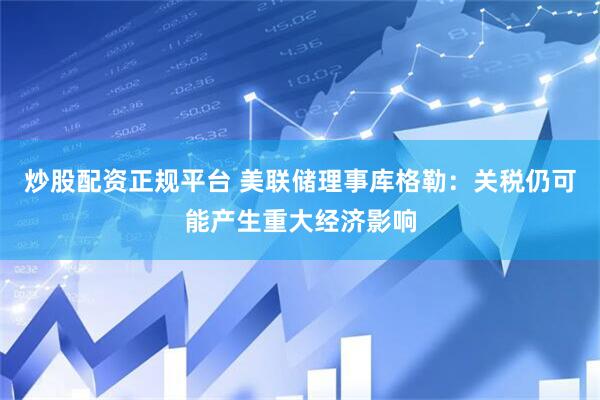 炒股配资正规平台 美联储理事库格勒：关税仍可能产生重大经济影响