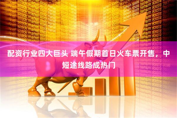 配资行业四大巨头 端午假期首日火车票开售，中短途线路成热门