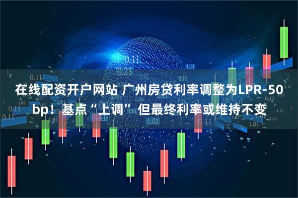 在线配资开户网站 广州房贷利率调整为LPR-50bp！基点“上调” 但最终利率或维持不变