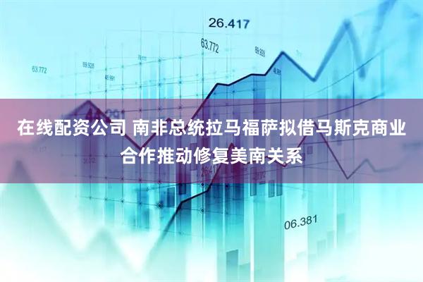 在线配资公司 南非总统拉马福萨拟借马斯克商业合作推动修复美南关系