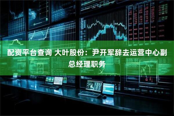 配资平台查询 大叶股份：尹开军辞去运营中心副总经理职务