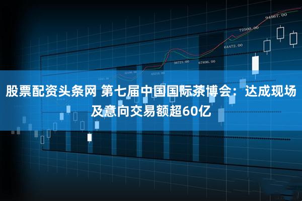 股票配资头条网 第七届中国国际茶博会：达成现场及意向交易额超60亿