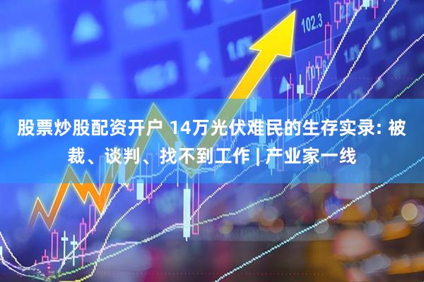 股票炒股配资开户 14万光伏难民的生存实录: 被裁、谈判、找不到工作 | 产业家一线