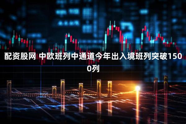 配资股网 中欧班列中通道今年出入境班列突破1500列