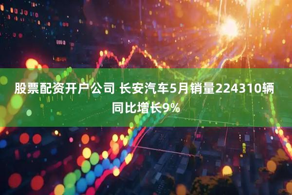 股票配资开户公司 长安汽车5月销量224310辆 同比增长9%