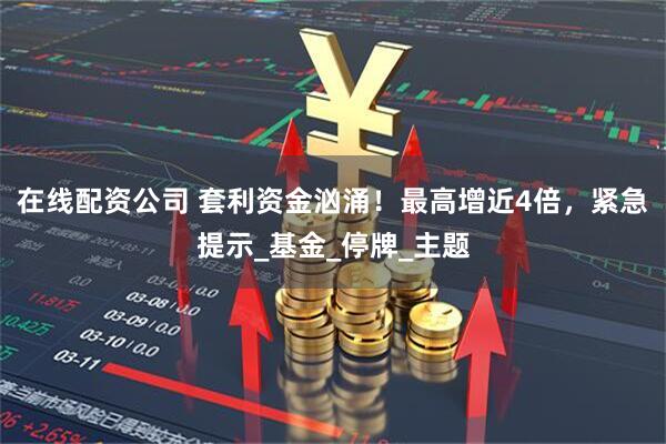 在线配资公司 套利资金汹涌！最高增近4倍，紧急提示_基金_停牌_主题