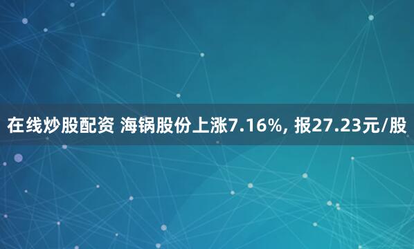 在线炒股配资 海锅股份上涨7.16%, 报27.23元/股