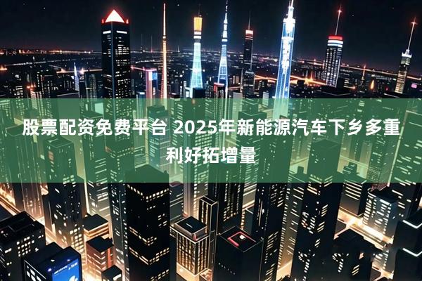 股票配资免费平台 2025年新能源汽车下乡多重利好拓增量