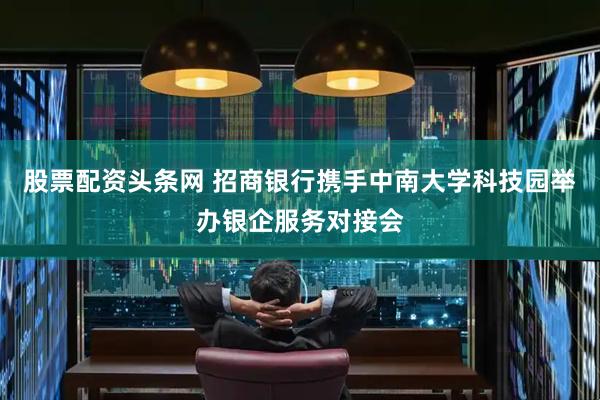 股票配资头条网 招商银行携手中南大学科技园举办银企服务对接会