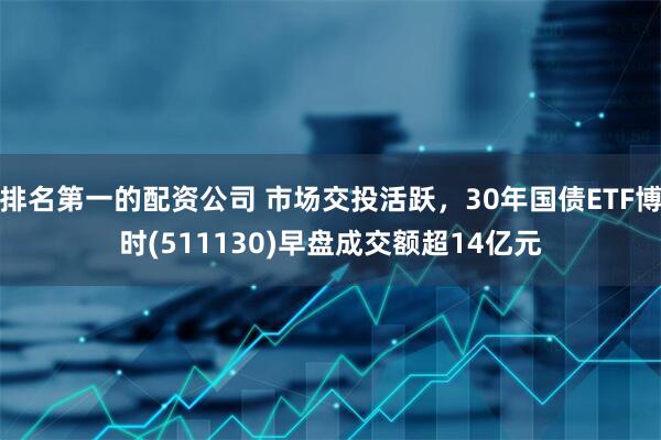 排名第一的配资公司 市场交投活跃，30年国债ETF博时(511130)早盘成交额超14亿元