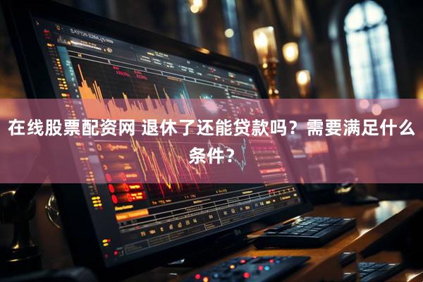 在线股票配资网 退休了还能贷款吗？需要满足什么条件？