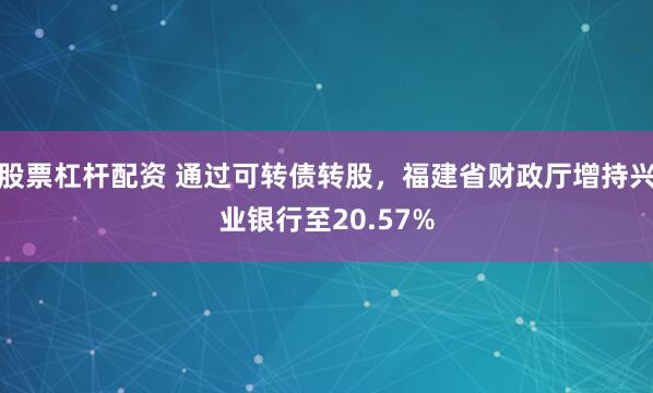 股票杠杆配资 通过可转债转股，福建省财政厅增持兴业银行至20.57%