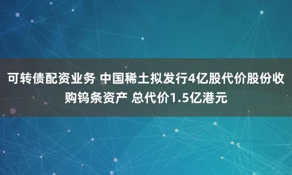 可转债配资业务 中国稀土拟发行4亿股代价股份收购钨条资产 总代价1.5亿港元