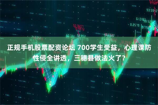 正规手机股票配资论坛 700学生受益，心理课防性侵全讲透，三穗县做法火了？