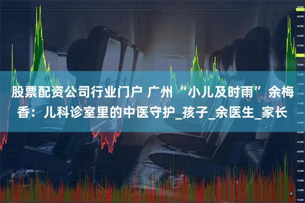 股票配资公司行业门户 广州 “小儿及时雨” 余梅香：儿科诊室里的中医守护_孩子_余医生_家长