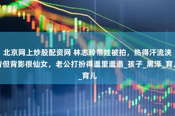 北京网上炒股配资网 林志玲带娃被拍，热得汗流浃背但背影很仙女，老公打扮得邋里邋遢_孩子_黑泽_育儿