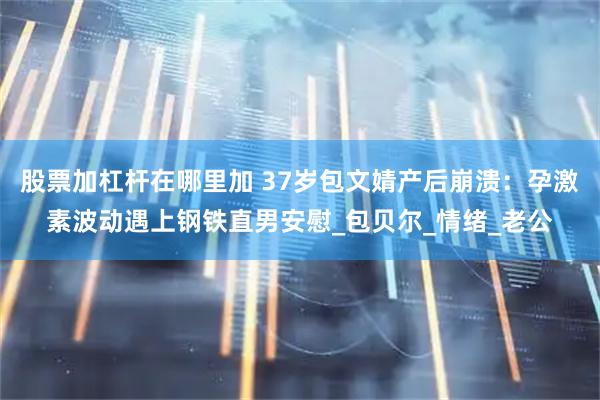 股票加杠杆在哪里加 37岁包文婧产后崩溃：孕激素波动遇上钢铁直男安慰_包贝尔_情绪_老公