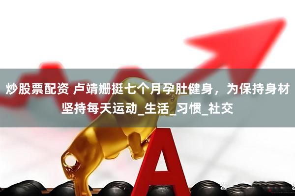 炒股票配资 卢靖姗挺七个月孕肚健身，为保持身材坚持每天运动_生活_习惯_社交