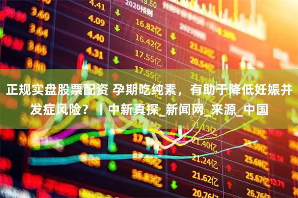 正规实盘股票配资 孕期吃纯素，有助于降低妊娠并发症风险？丨中新真探_新闻网_来源_中国