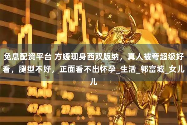 免息配资平台 方媛现身西双版纳，真人被夸超级好看，腿型不好，正面看不出怀孕_生活_郭富城_女儿