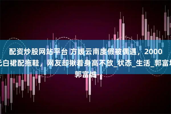 配资炒股网站平台 方媛云南度假被偶遇，2000元白裙配拖鞋，网友却揪着身高不放_状态_生活_郭富城
