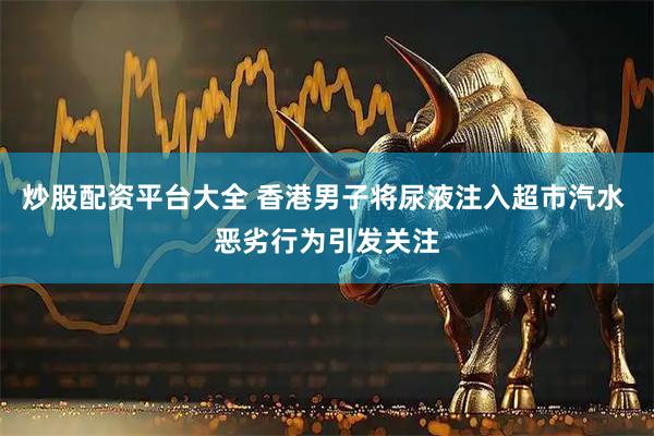 炒股配资平台大全 香港男子将尿液注入超市汽水 恶劣行为引发关注