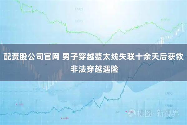 配资股公司官网 男子穿越鳌太线失联十余天后获救 非法穿越遇险