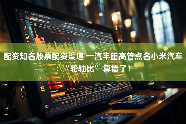 配资知名股票配资渠道 一汽丰田高管点名小米汽车：“轮轴比” 算错了！