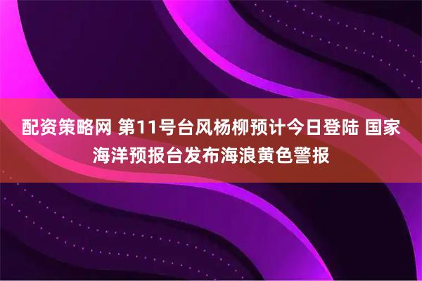 配资策略网 第11号台风杨柳预计今日登陆 国家海洋预报台发布海浪黄色警报