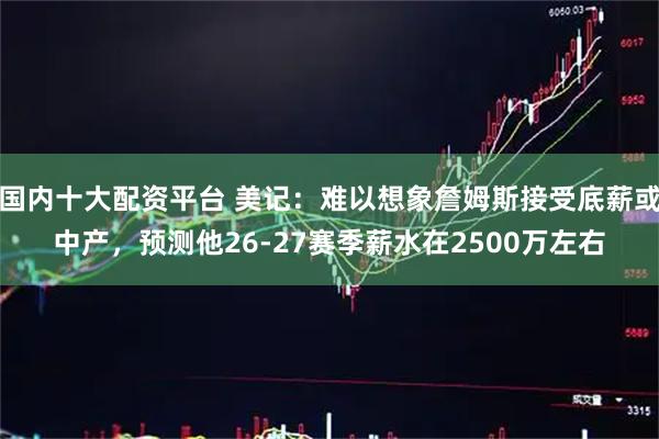 国内十大配资平台 美记：难以想象詹姆斯接受底薪或中产，预测他26-27赛季薪水在2500万左右
