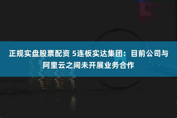 正规实盘股票配资 5连板实达集团:目前公司与阿里云之间未开展业务合作
