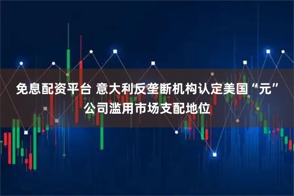 免息配资平台 意大利反垄断机构认定美国“元”公司滥用市场支配地位